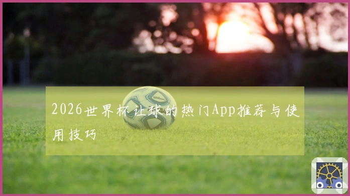 2026世界杯让球的热门App推荐与使用技巧