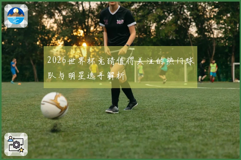 2026世界杯竞猜值得关注的热门球队与明星选手解析