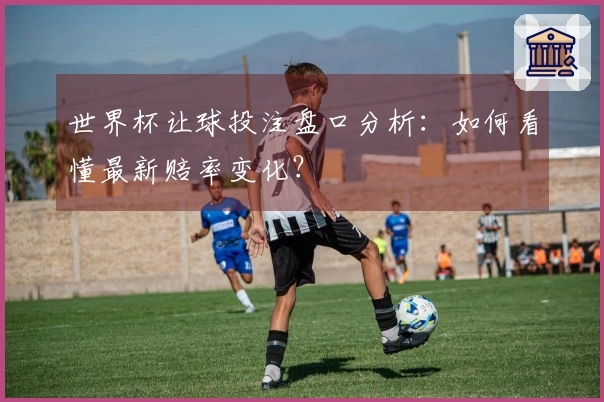 世界杯让球投注盘口分析：如何看懂最新赔率变化？