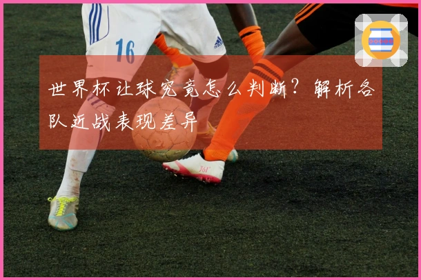 世界杯让球究竟怎么判断？解析各队近战表现差异